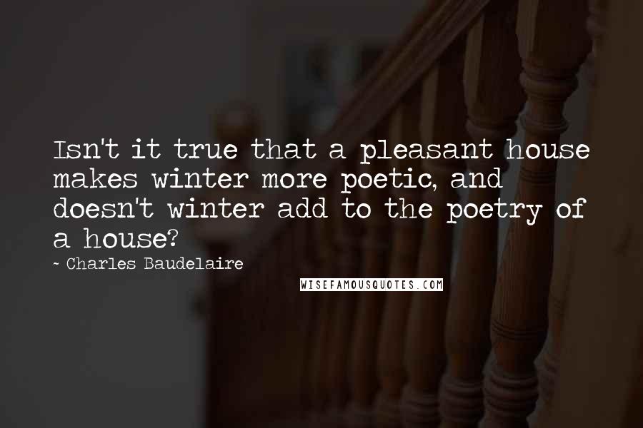 Charles Baudelaire Quotes: Isn't it true that a pleasant house makes winter more poetic, and doesn't winter add to the poetry of a house?
