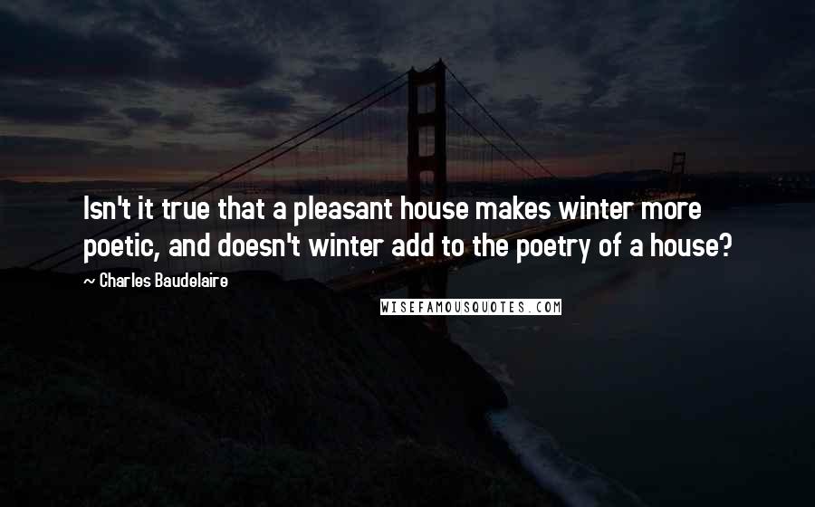 Charles Baudelaire Quotes: Isn't it true that a pleasant house makes winter more poetic, and doesn't winter add to the poetry of a house?