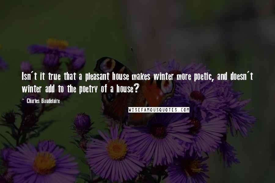 Charles Baudelaire Quotes: Isn't it true that a pleasant house makes winter more poetic, and doesn't winter add to the poetry of a house?