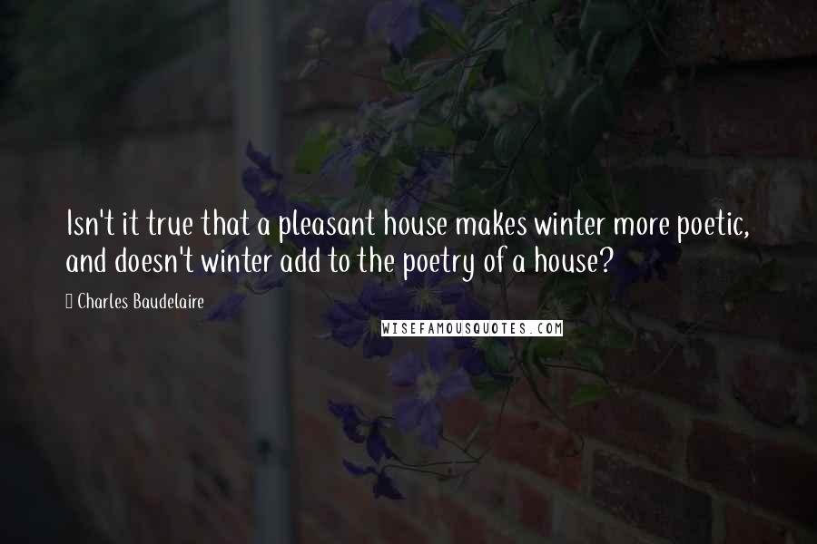 Charles Baudelaire Quotes: Isn't it true that a pleasant house makes winter more poetic, and doesn't winter add to the poetry of a house?