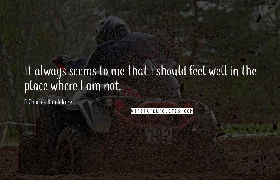 Charles Baudelaire Quotes: It always seems to me that I should feel well in the place where I am not.