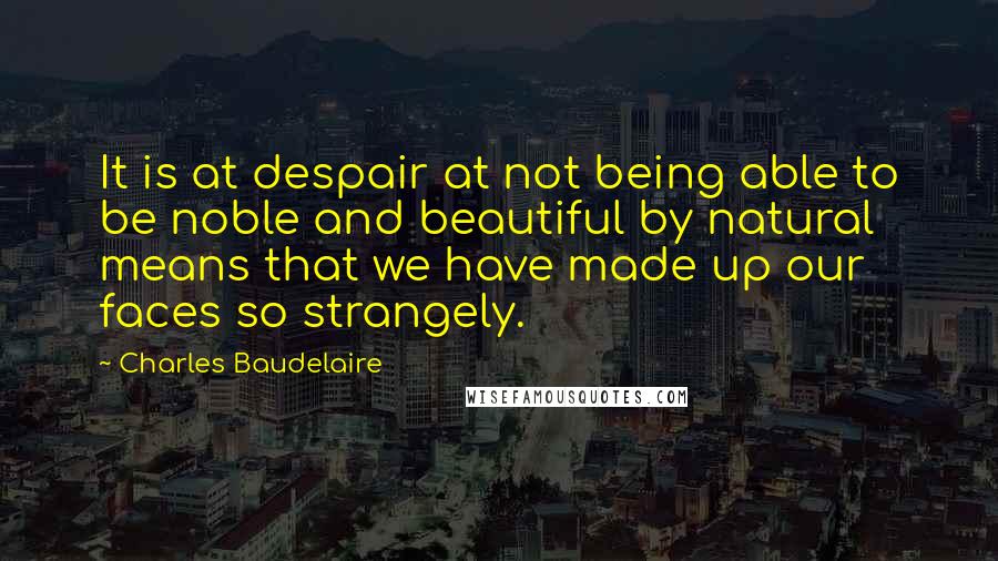 Charles Baudelaire Quotes: It is at despair at not being able to be noble and beautiful by natural means that we have made up our faces so strangely.