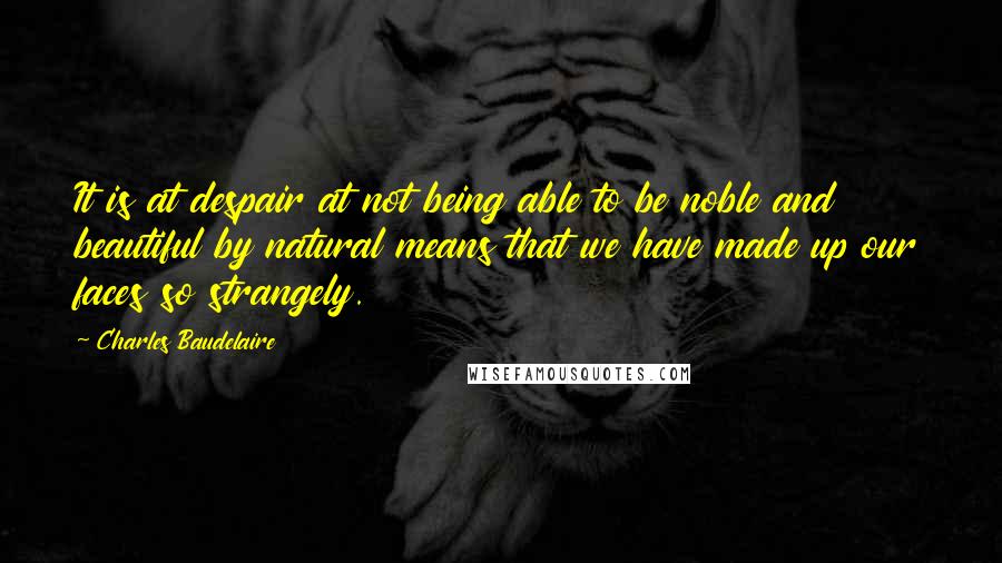 Charles Baudelaire Quotes: It is at despair at not being able to be noble and beautiful by natural means that we have made up our faces so strangely.