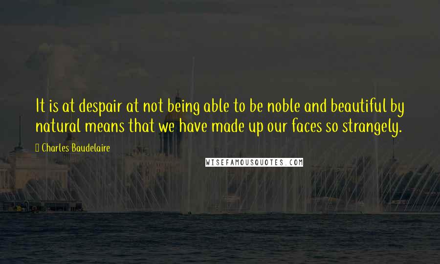 Charles Baudelaire Quotes: It is at despair at not being able to be noble and beautiful by natural means that we have made up our faces so strangely.
