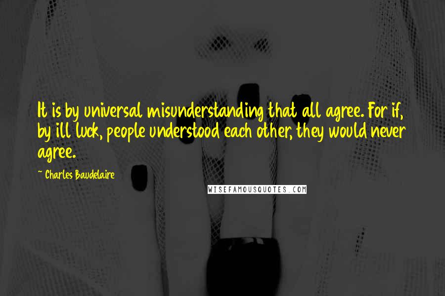 Charles Baudelaire Quotes: It is by universal misunderstanding that all agree. For if, by ill luck, people understood each other, they would never agree.