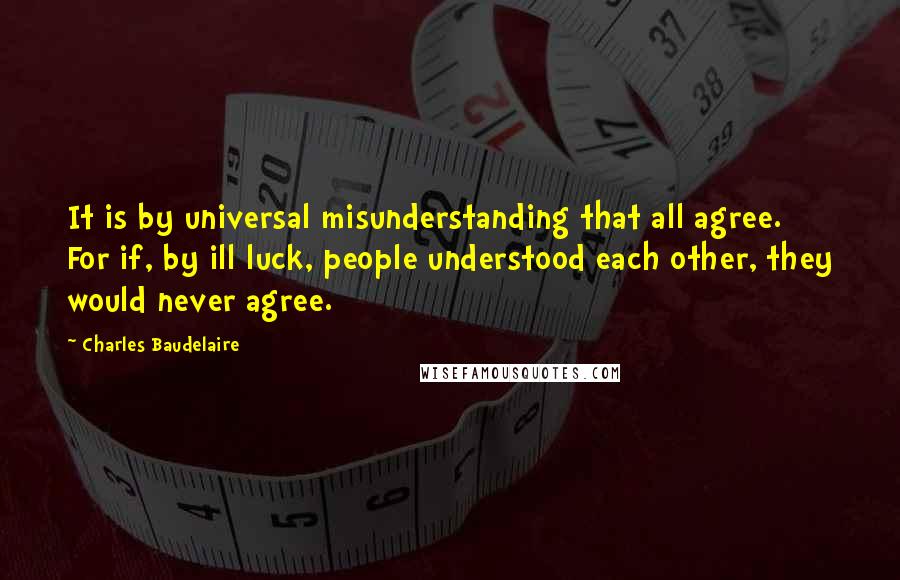 Charles Baudelaire Quotes: It is by universal misunderstanding that all agree. For if, by ill luck, people understood each other, they would never agree.