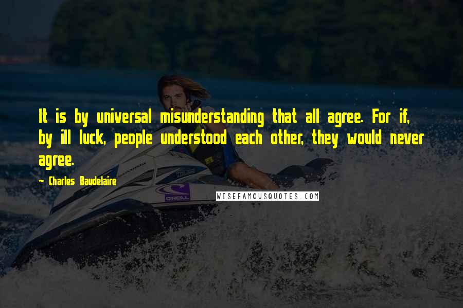 Charles Baudelaire Quotes: It is by universal misunderstanding that all agree. For if, by ill luck, people understood each other, they would never agree.