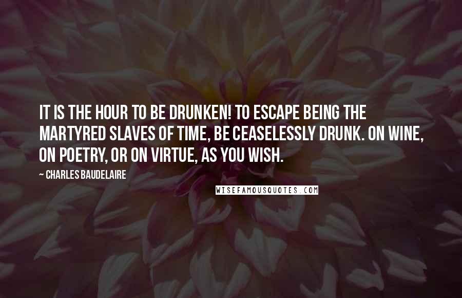 Charles Baudelaire Quotes: It is the hour to be drunken! to escape being the martyred slaves of time, be ceaselessly drunk. On wine, on poetry, or on virtue, as you wish.