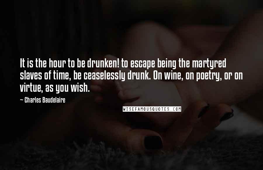 Charles Baudelaire Quotes: It is the hour to be drunken! to escape being the martyred slaves of time, be ceaselessly drunk. On wine, on poetry, or on virtue, as you wish.