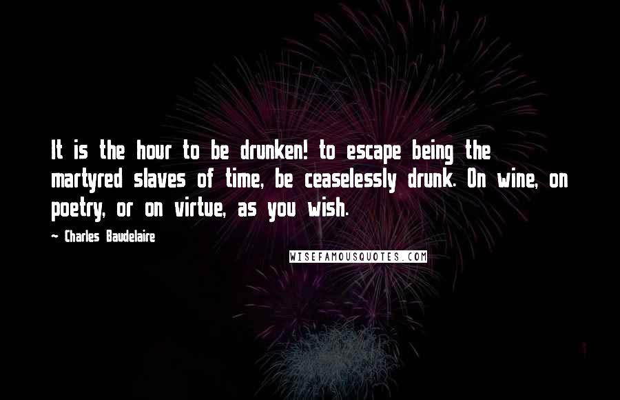 Charles Baudelaire Quotes: It is the hour to be drunken! to escape being the martyred slaves of time, be ceaselessly drunk. On wine, on poetry, or on virtue, as you wish.