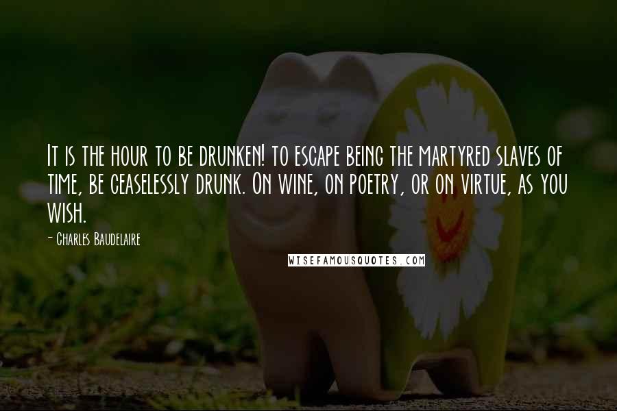 Charles Baudelaire Quotes: It is the hour to be drunken! to escape being the martyred slaves of time, be ceaselessly drunk. On wine, on poetry, or on virtue, as you wish.