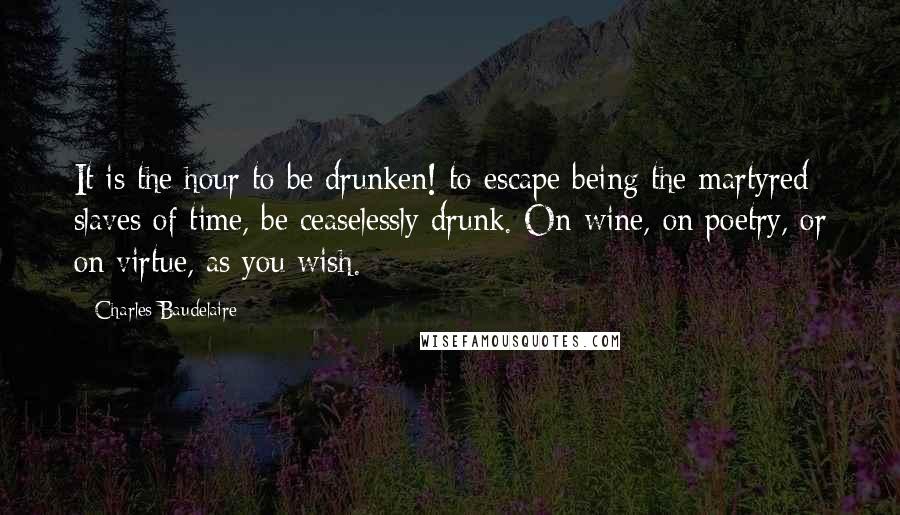 Charles Baudelaire Quotes: It is the hour to be drunken! to escape being the martyred slaves of time, be ceaselessly drunk. On wine, on poetry, or on virtue, as you wish.