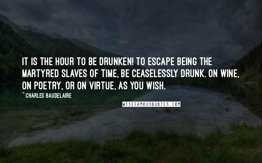 Charles Baudelaire Quotes: It is the hour to be drunken! to escape being the martyred slaves of time, be ceaselessly drunk. On wine, on poetry, or on virtue, as you wish.