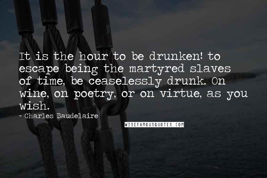 Charles Baudelaire Quotes: It is the hour to be drunken! to escape being the martyred slaves of time, be ceaselessly drunk. On wine, on poetry, or on virtue, as you wish.