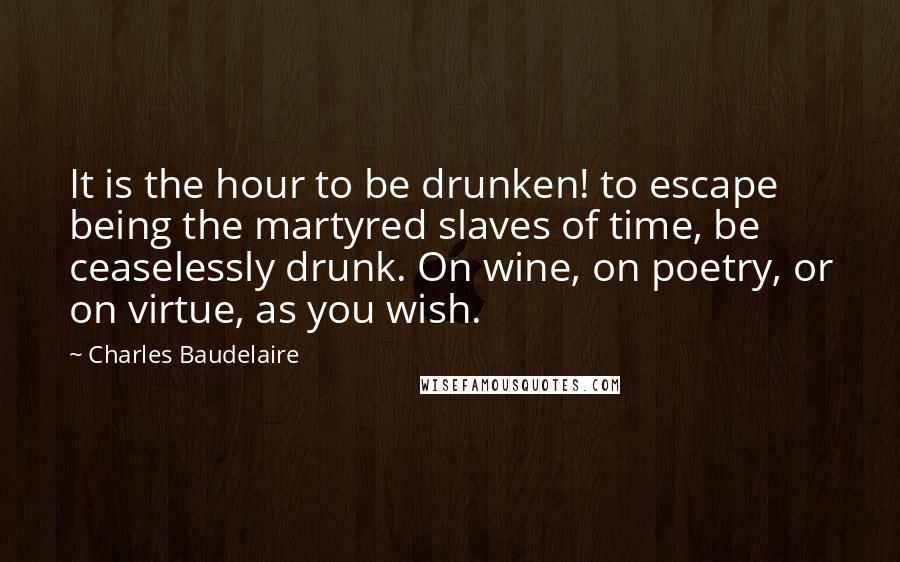 Charles Baudelaire Quotes: It is the hour to be drunken! to escape being the martyred slaves of time, be ceaselessly drunk. On wine, on poetry, or on virtue, as you wish.