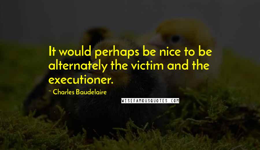 Charles Baudelaire Quotes: It would perhaps be nice to be alternately the victim and the executioner.