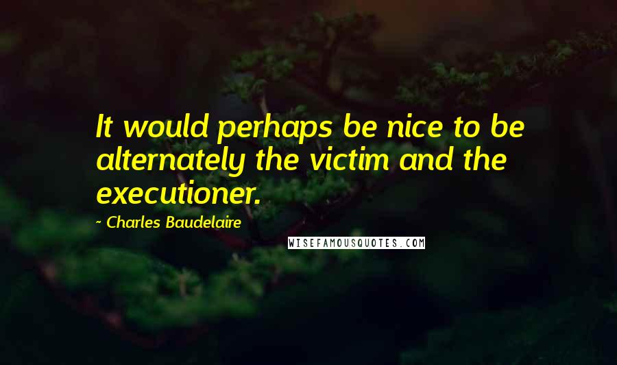Charles Baudelaire Quotes: It would perhaps be nice to be alternately the victim and the executioner.