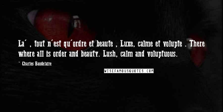 Charles Baudelaire Quotes: La' , tout n'est qu'ordre et beaute , Luxe, calme et volupte . There where all is order and beauty. Lush, calm and voluptuous.