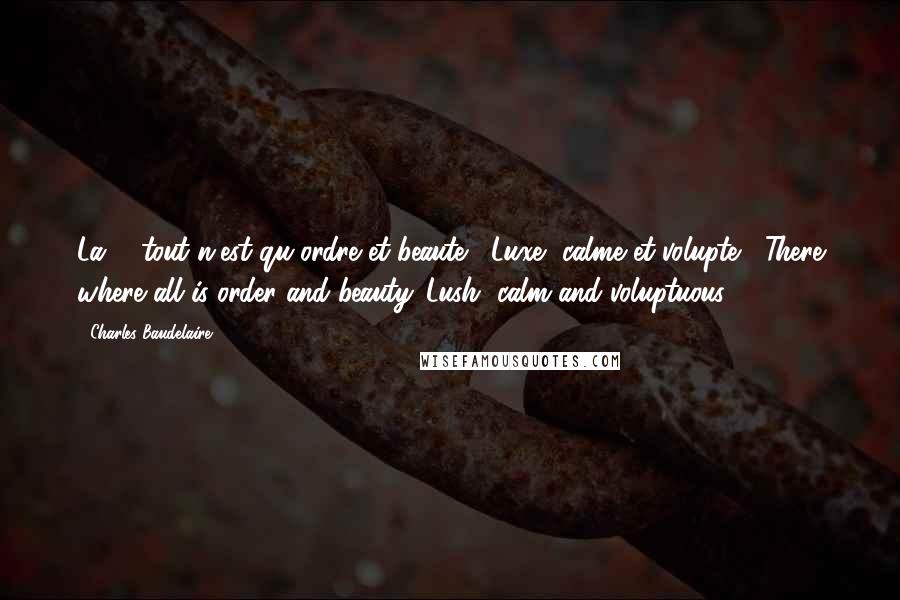Charles Baudelaire Quotes: La' , tout n'est qu'ordre et beaute , Luxe, calme et volupte . There where all is order and beauty. Lush, calm and voluptuous.