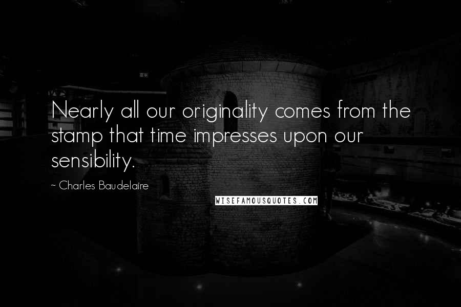 Charles Baudelaire Quotes: Nearly all our originality comes from the stamp that time impresses upon our sensibility.