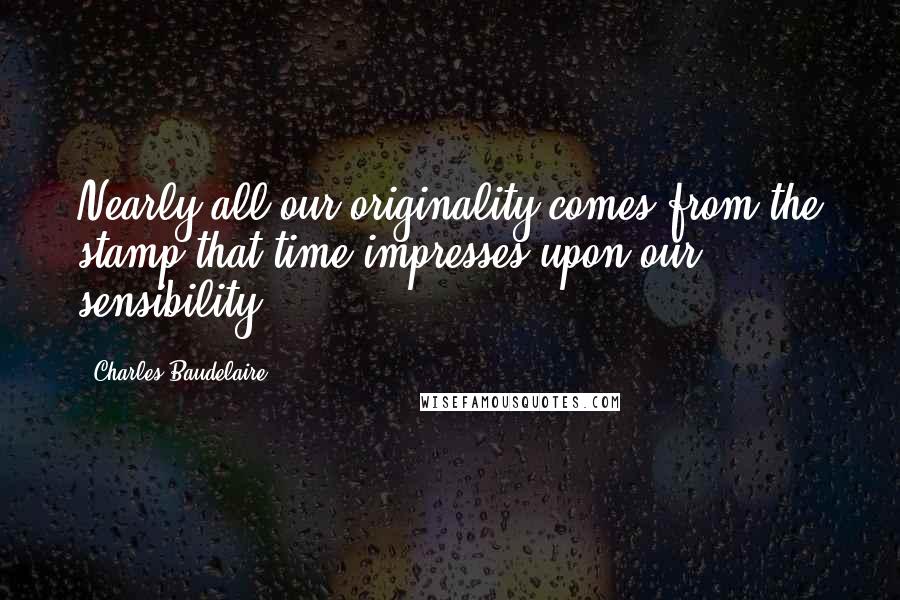 Charles Baudelaire Quotes: Nearly all our originality comes from the stamp that time impresses upon our sensibility.