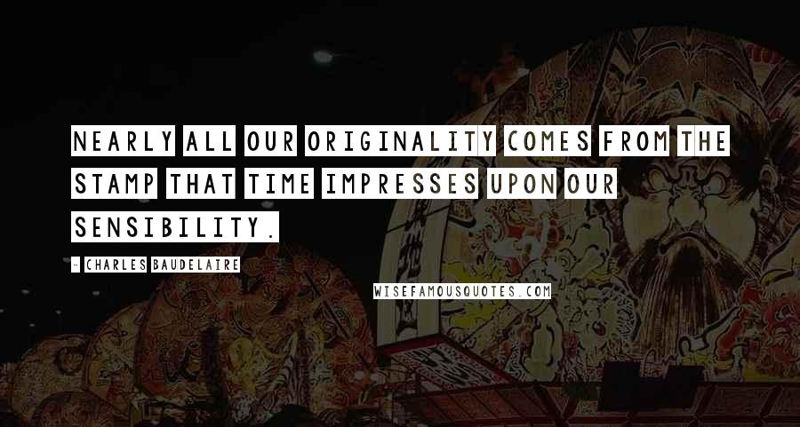 Charles Baudelaire Quotes: Nearly all our originality comes from the stamp that time impresses upon our sensibility.