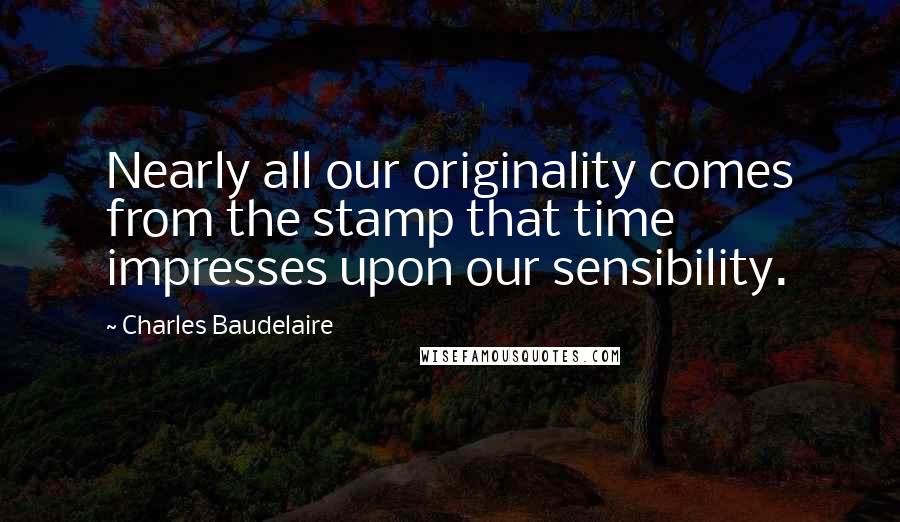 Charles Baudelaire Quotes: Nearly all our originality comes from the stamp that time impresses upon our sensibility.