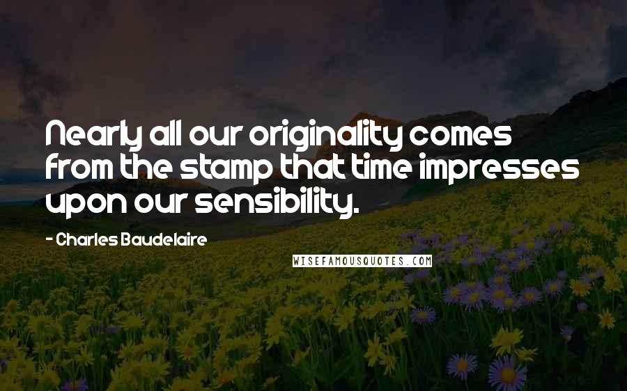 Charles Baudelaire Quotes: Nearly all our originality comes from the stamp that time impresses upon our sensibility.