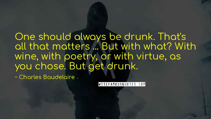 Charles Baudelaire Quotes: One should always be drunk. That's all that matters ... But with what? With wine, with poetry, or with virtue, as you chose. But get drunk.