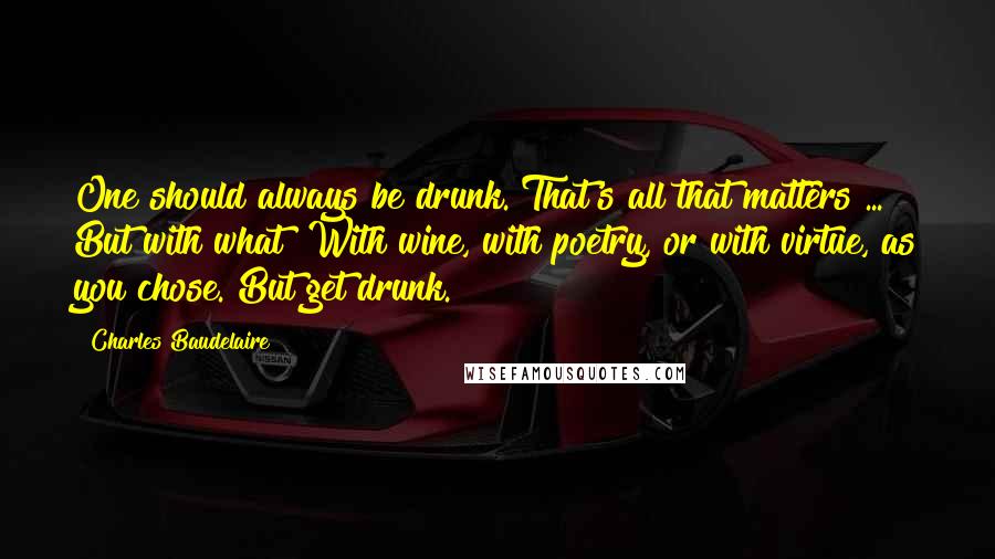 Charles Baudelaire Quotes: One should always be drunk. That's all that matters ... But with what? With wine, with poetry, or with virtue, as you chose. But get drunk.
