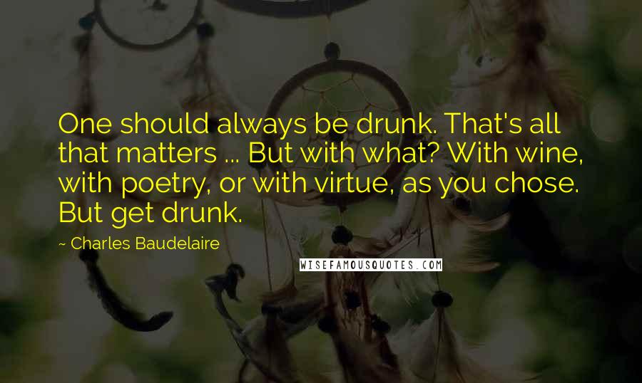 Charles Baudelaire Quotes: One should always be drunk. That's all that matters ... But with what? With wine, with poetry, or with virtue, as you chose. But get drunk.