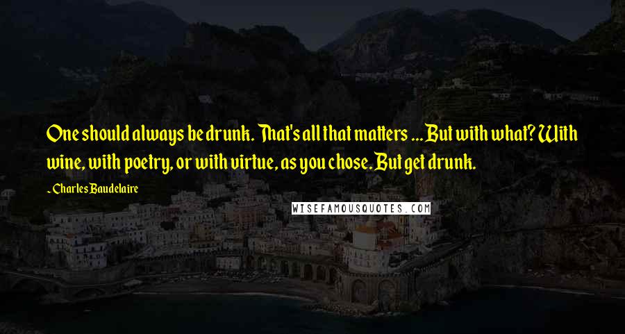 Charles Baudelaire Quotes: One should always be drunk. That's all that matters ... But with what? With wine, with poetry, or with virtue, as you chose. But get drunk.