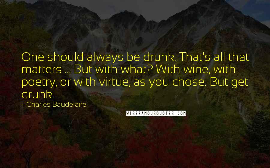 Charles Baudelaire Quotes: One should always be drunk. That's all that matters ... But with what? With wine, with poetry, or with virtue, as you chose. But get drunk.