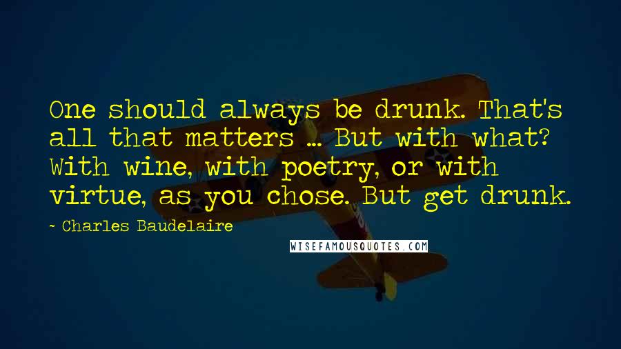 Charles Baudelaire Quotes: One should always be drunk. That's all that matters ... But with what? With wine, with poetry, or with virtue, as you chose. But get drunk.