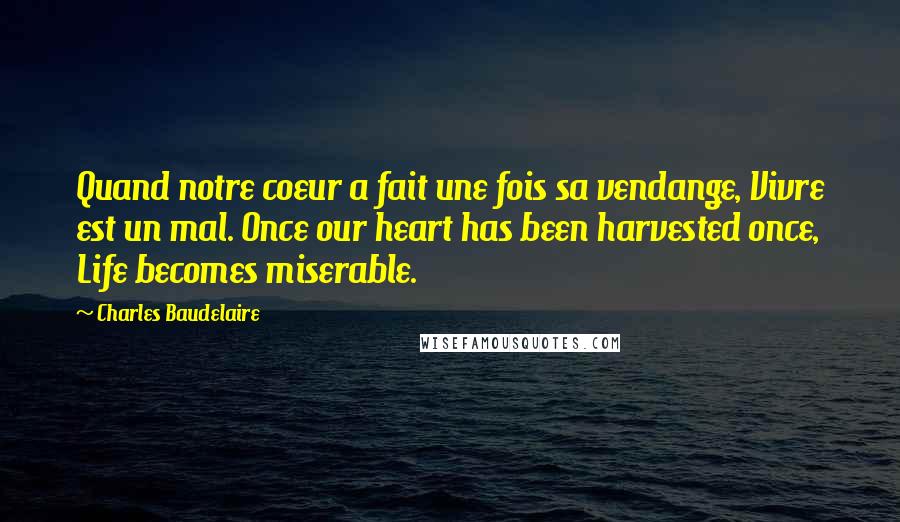 Charles Baudelaire Quotes: Quand notre coeur a fait une fois sa vendange, Vivre est un mal. Once our heart has been harvested once, Life becomes miserable.