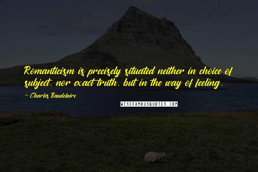 Charles Baudelaire Quotes: Romanticism is precisely situated neither in choice of subject, nor exact truth, but in the way of feeling.