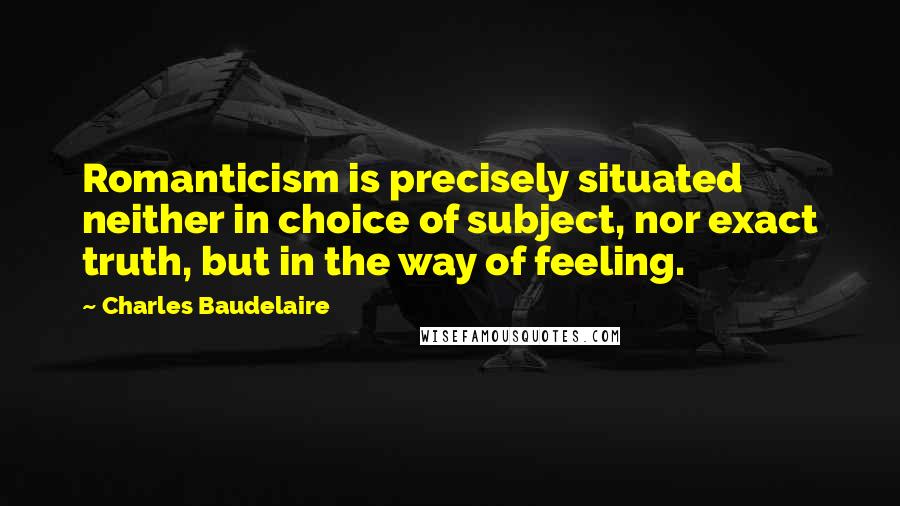 Charles Baudelaire Quotes: Romanticism is precisely situated neither in choice of subject, nor exact truth, but in the way of feeling.