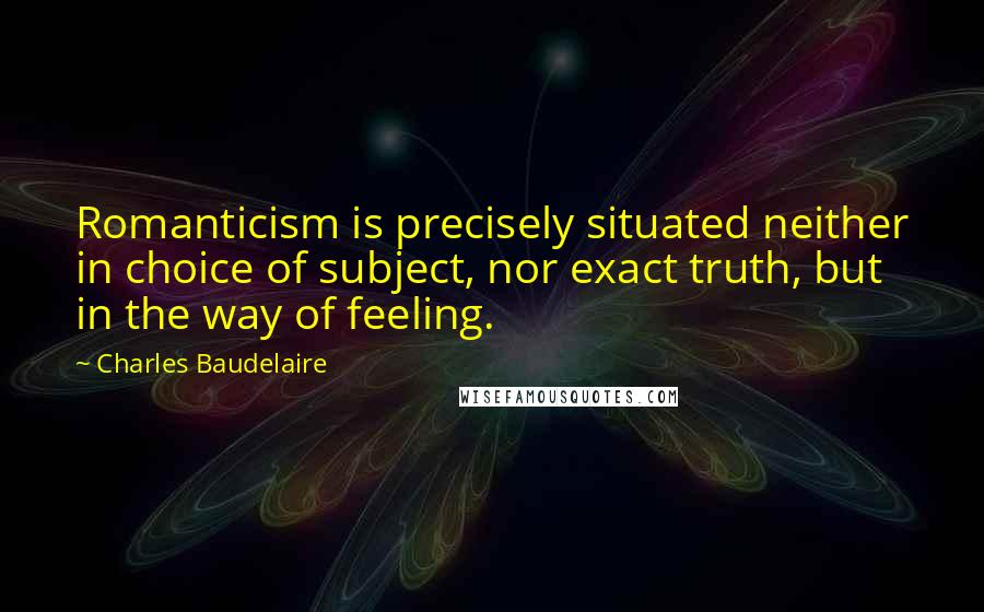 Charles Baudelaire Quotes: Romanticism is precisely situated neither in choice of subject, nor exact truth, but in the way of feeling.