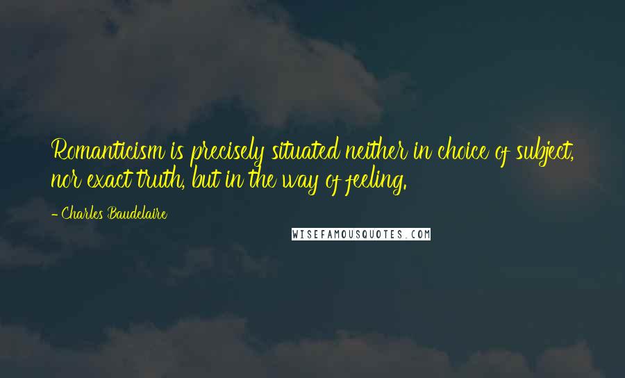 Charles Baudelaire Quotes: Romanticism is precisely situated neither in choice of subject, nor exact truth, but in the way of feeling.