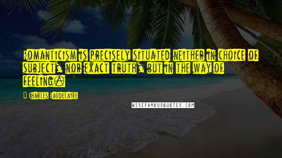 Charles Baudelaire Quotes: Romanticism is precisely situated neither in choice of subject, nor exact truth, but in the way of feeling.