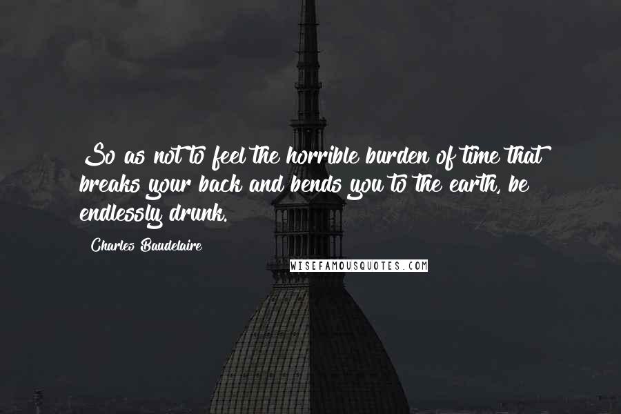 Charles Baudelaire Quotes: So as not to feel the horrible burden of time that breaks your back and bends you to the earth, be endlessly drunk.