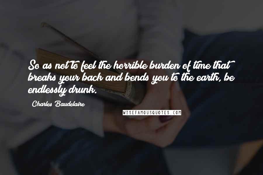 Charles Baudelaire Quotes: So as not to feel the horrible burden of time that breaks your back and bends you to the earth, be endlessly drunk.