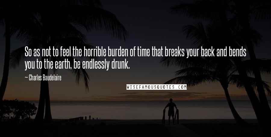 Charles Baudelaire Quotes: So as not to feel the horrible burden of time that breaks your back and bends you to the earth, be endlessly drunk.