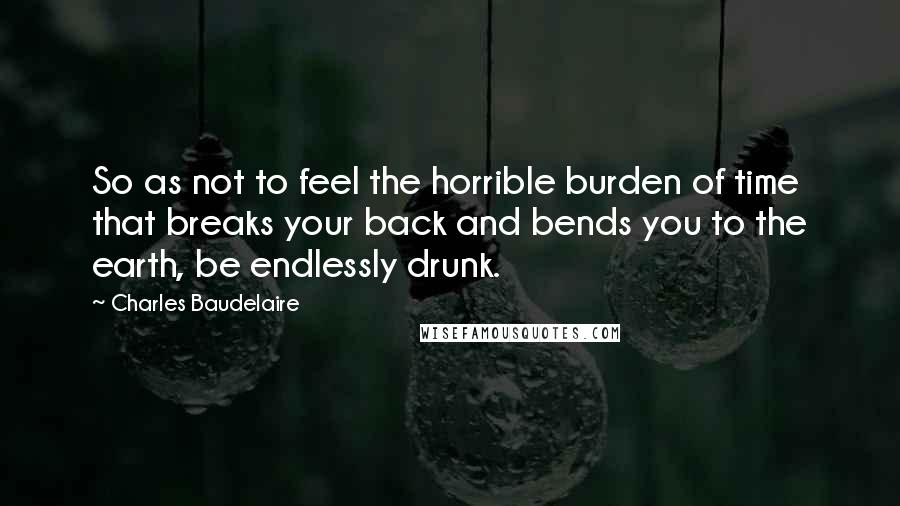 Charles Baudelaire Quotes: So as not to feel the horrible burden of time that breaks your back and bends you to the earth, be endlessly drunk.