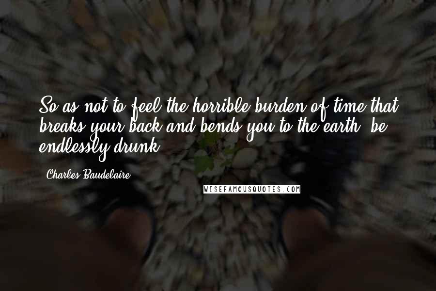 Charles Baudelaire Quotes: So as not to feel the horrible burden of time that breaks your back and bends you to the earth, be endlessly drunk.
