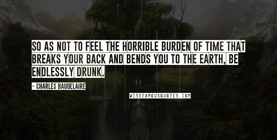 Charles Baudelaire Quotes: So as not to feel the horrible burden of time that breaks your back and bends you to the earth, be endlessly drunk.