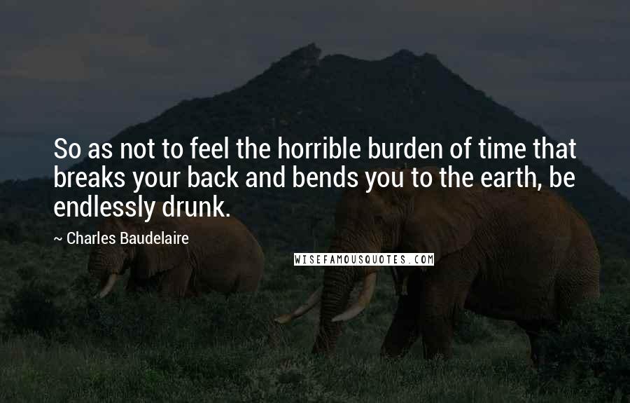 Charles Baudelaire Quotes: So as not to feel the horrible burden of time that breaks your back and bends you to the earth, be endlessly drunk.