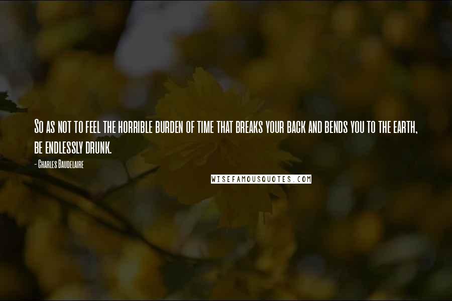 Charles Baudelaire Quotes: So as not to feel the horrible burden of time that breaks your back and bends you to the earth, be endlessly drunk.