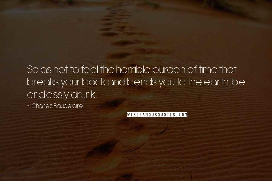 Charles Baudelaire Quotes: So as not to feel the horrible burden of time that breaks your back and bends you to the earth, be endlessly drunk.