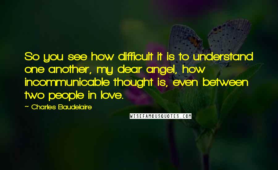 Charles Baudelaire Quotes: So you see how difficult it is to understand one another, my dear angel, how incommunicable thought is, even between two people in love.